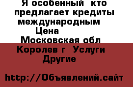 Я особенный, кто предлагает кредиты международным. › Цена ­ 1 000 - Московская обл., Королев г. Услуги » Другие   